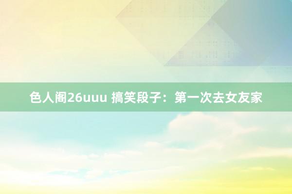 色人阁26uuu 搞笑段子：第一次去女友家