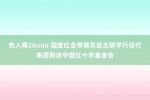 色人阁26uuu 国度红会带领东谈主研学行径代表团到访中国红十字基金会