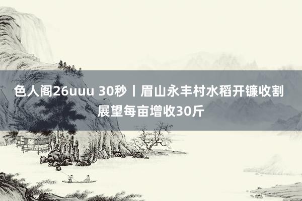 色人阁26uuu 30秒丨眉山永丰村水稻开镰收割 展望每亩增收30斤