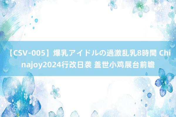 【CSV-005】爆乳アイドルの過激乱乳8時間 Chinajoy2024行改日袭 盖世小鸡展台前瞻