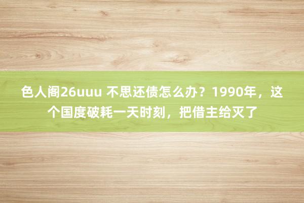 色人阁26uuu 不思还债怎么办？1990年，这个国度破耗一天时刻，把借主给灭了