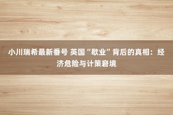小川瑞希最新番号 英国“歇业”背后的真相：经济危险与计策窘境