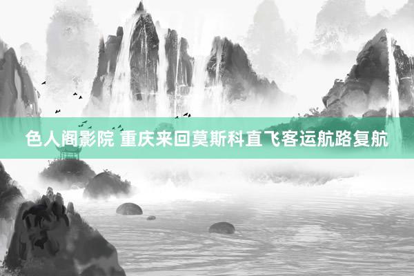 色人阁影院 重庆来回莫斯科直飞客运航路复航