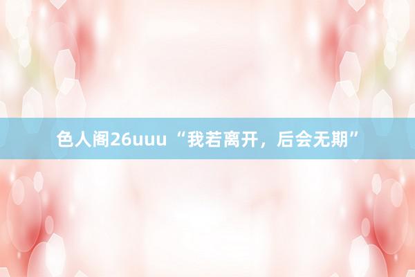 色人阁26uuu “我若离开，后会无期”