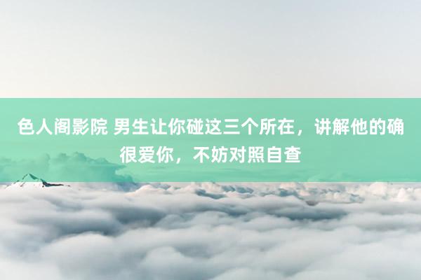 色人阁影院 男生让你碰这三个所在，讲解他的确很爱你，不妨对照自查