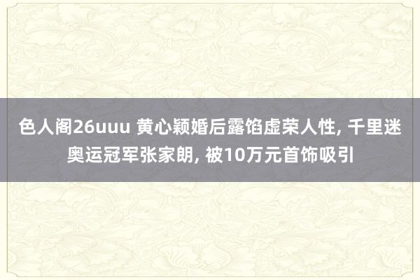 色人阁26uuu 黄心颖婚后露馅虚荣人性, 千里迷奥运冠军张家朗, 被10万元首饰吸引