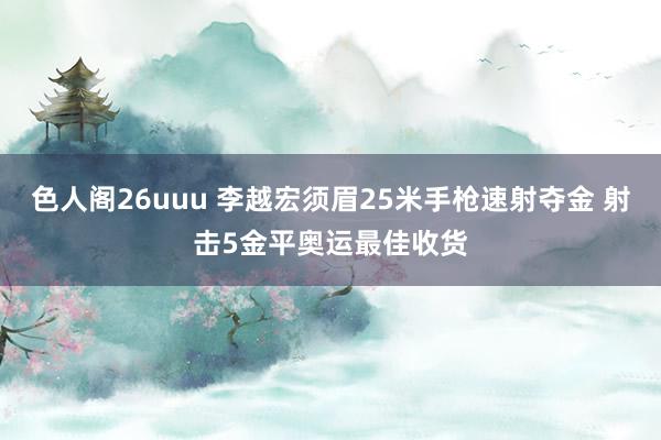 色人阁26uuu 李越宏须眉25米手枪速射夺金 射击5金平奥运最佳收货