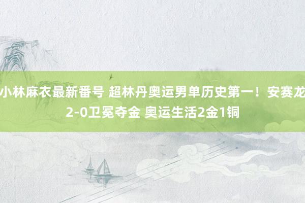 小林麻衣最新番号 超林丹奥运男单历史第一！安赛龙2-0卫冕夺金 奥运生活2金1铜