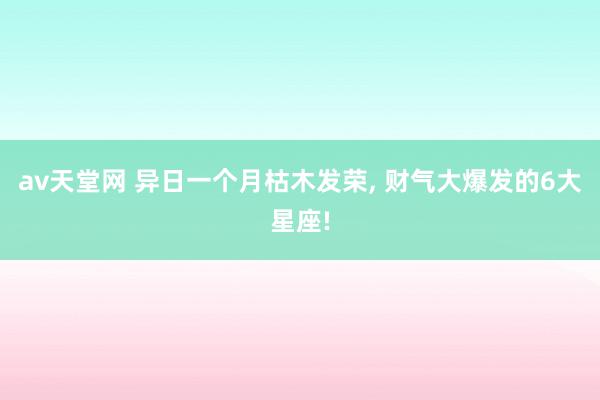 av天堂网 异日一个月枯木发荣, 财气大爆发的6大星座!