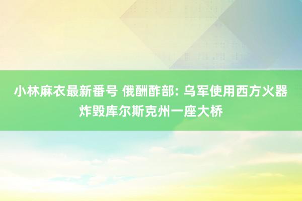 小林麻衣最新番号 俄酬酢部: 乌军使用西方火器炸毁库尔斯克州一座大桥