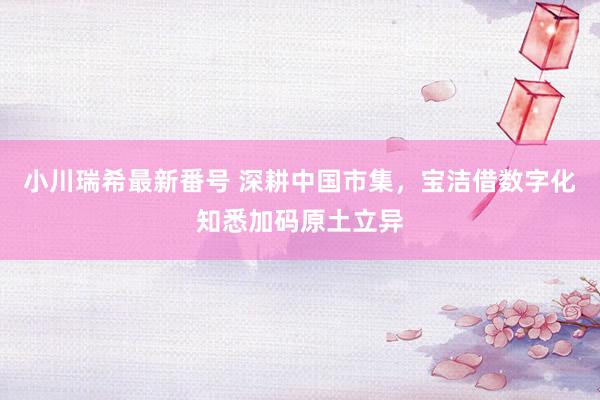 小川瑞希最新番号 深耕中国市集，宝洁借数字化知悉加码原土立异