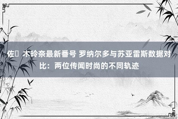 佐々木玲奈最新番号 罗纳尔多与苏亚雷斯数据对比：两位传闻时尚的不同轨迹