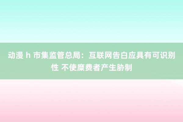 动漫 h 市集监管总局：互联网告白应具有可识别性 不使糜费者产生胁制
