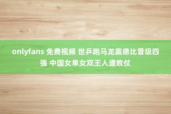 onlyfans 免费视频 世乒跑马龙赢德比晋级四强 中国女单女双王人遭败仗