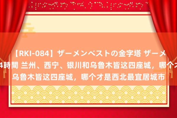 【RKI-084】ザーメンベストの金字塔 ザーメン大好き2000発 24時間 兰州、西宁、银川和乌鲁木皆这四座城，哪个才是西北最宜居城市