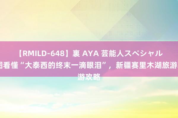 【RMILD-648】裏 AYA 芸能人スペシャル 一图看懂“大泰西的终末一滴眼泪”，新疆赛里木湖旅游攻略