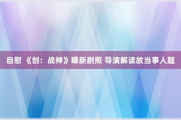 自慰 《创：战神》曝新剧照 导演解读故当事人题