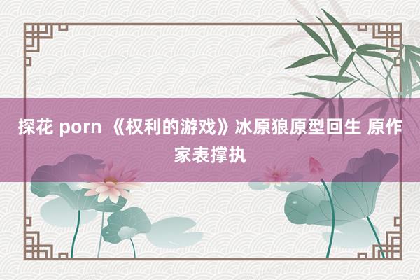探花 porn 《权利的游戏》冰原狼原型回生 原作家表撑执