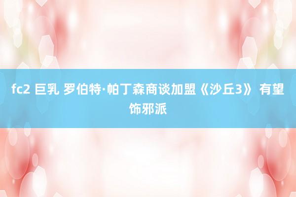 fc2 巨乳 罗伯特·帕丁森商谈加盟《沙丘3》 有望饰邪派