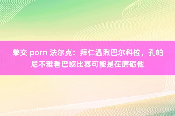 拳交 porn 法尔克：拜仁温煦巴尔科拉，孔帕尼不雅看巴黎比赛可能是在磨砺他