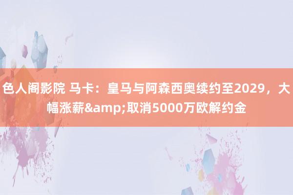 色人阁影院 马卡：皇马与阿森西奥续约至2029，大幅涨薪&取消5000万欧解约金