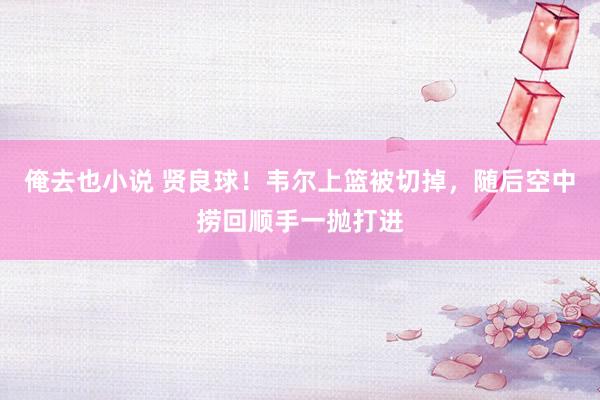 俺去也小说 贤良球！韦尔上篮被切掉，随后空中捞回顺手一抛打进