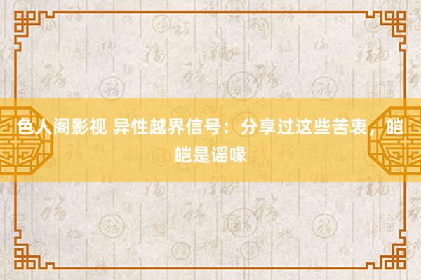 色人阁影视 异性越界信号：分享过这些苦衷，皑皑是谣喙