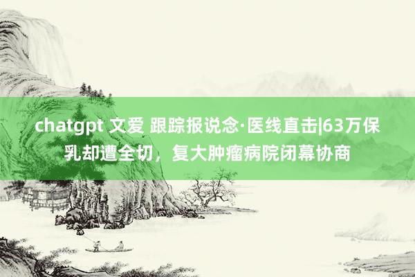 chatgpt 文爱 跟踪报说念·医线直击|63万保乳却遭全切，复大肿瘤病院闭幕协商