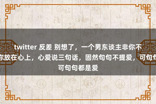 twitter 反差 别想了，一个男东谈主非你不可，把你放在心上，心爱说三句话，固然句句不提爱，可句句都是爱