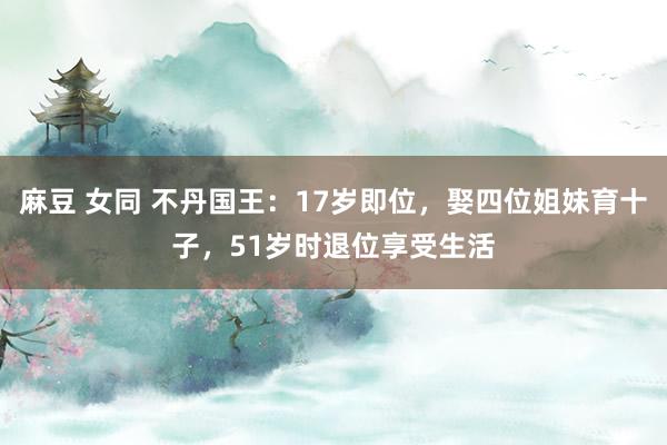 麻豆 女同 不丹国王：17岁即位，娶四位姐妹育十子，51岁时退位享受生活