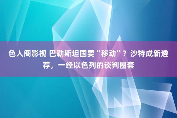色人阁影视 巴勒斯坦国要“移动”？沙特成新遴荐，一经以色列的谈判圈套