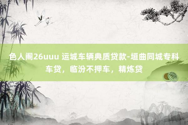 色人阁26uuu 运城车辆典质贷款-垣曲同城专科车贷，临汾不押车，精炼贷