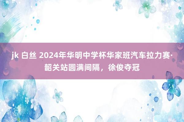 jk 白丝 2024年华明中学杯华家班汽车拉力赛·韶关站圆满间隔，徐俊夺冠