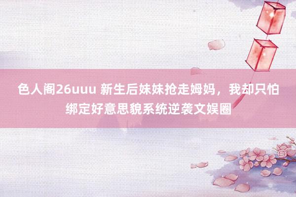 色人阁26uuu 新生后妹妹抢走姆妈，我却只怕绑定好意思貌系统逆袭文娱圈