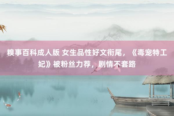 糗事百科成人版 女生品性好文衔尾，《毒宠特工妃》被粉丝力荐，剧情不套路