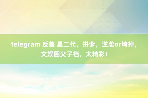 telegram 反差 星二代，拼爹，逆袭or垮掉，文娱圈父子档，太精彩！