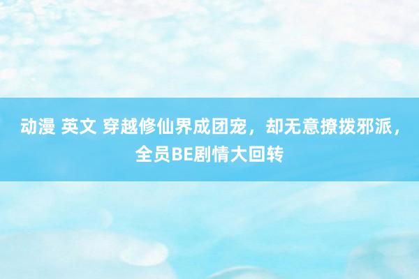 动漫 英文 穿越修仙界成团宠，却无意撩拨邪派，全员BE剧情大回转