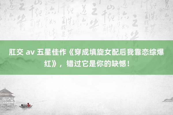 肛交 av 五星佳作《穿成填旋女配后我靠恋综爆红》，错过它是你的缺憾！