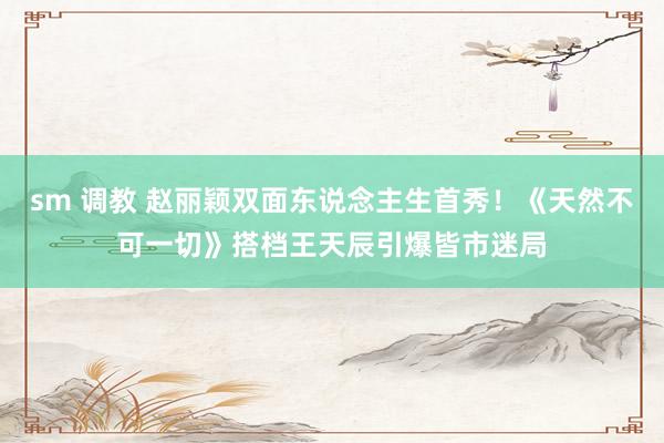 sm 调教 赵丽颖双面东说念主生首秀！《天然不可一切》搭档王天辰引爆皆市迷局
