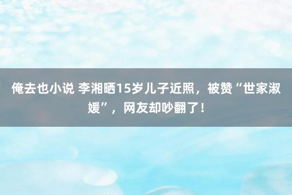 俺去也小说 李湘晒15岁儿子近照，被赞“世家淑媛”，网友却吵翻了！