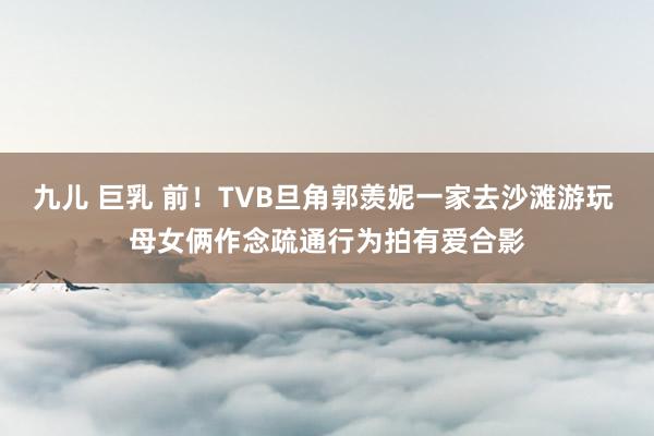 九儿 巨乳 前！TVB旦角郭羡妮一家去沙滩游玩 母女俩作念疏通行为拍有爱合影