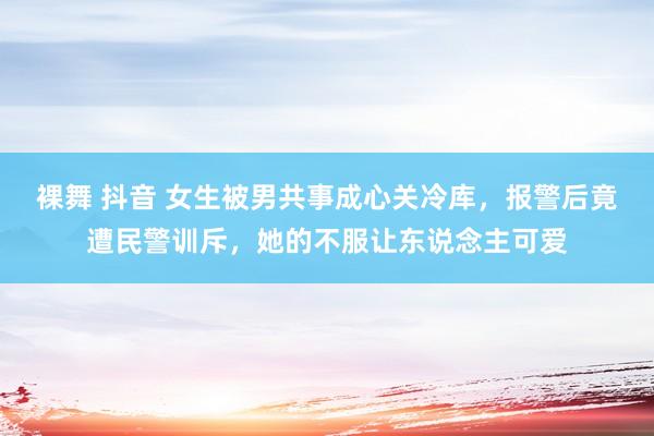 裸舞 抖音 女生被男共事成心关冷库，报警后竟遭民警训斥，她的不服让东说念主可爱