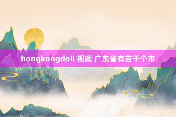 hongkongdoll 视频 广东省有若干个市