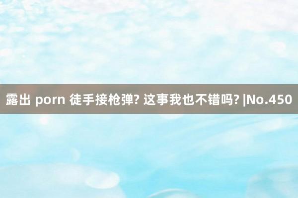 露出 porn 徒手接枪弹? 这事我也不错吗? |No.450