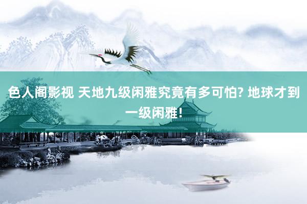 色人阁影视 天地九级闲雅究竟有多可怕? 地球才到一级闲雅!