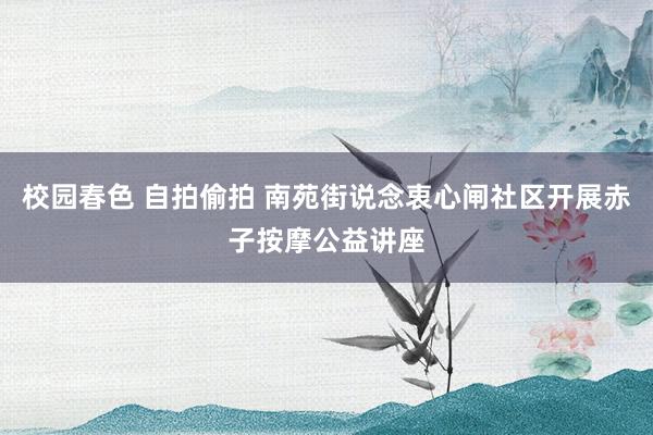 校园春色 自拍偷拍 南苑街说念衷心闸社区开展赤子按摩公益讲座