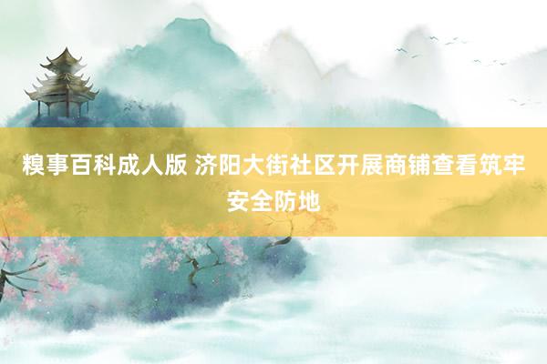 糗事百科成人版 济阳大街社区开展商铺查看筑牢安全防地