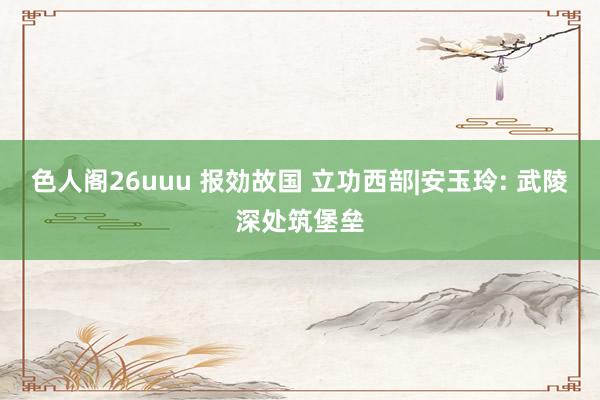 色人阁26uuu 报効故国 立功西部|安玉玲: 武陵深处筑堡垒