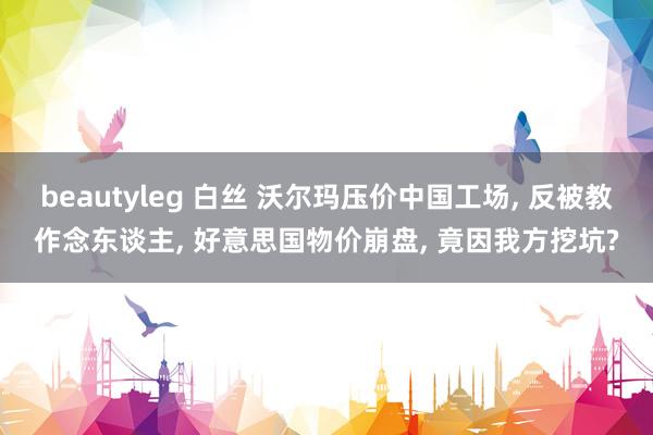 beautyleg 白丝 沃尔玛压价中国工场, 反被教作念东谈主, 好意思国物价崩盘, 竟因我方挖坑?