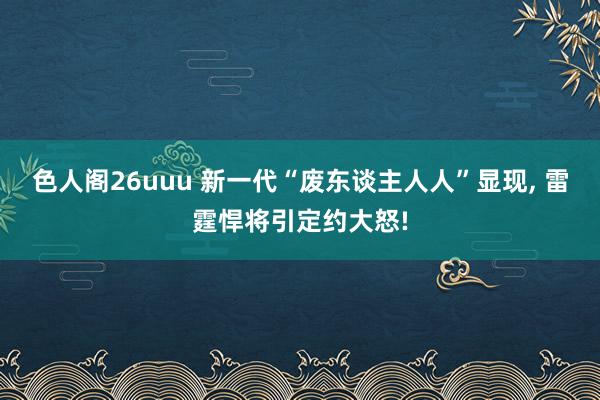 色人阁26uuu 新一代“废东谈主人人”显现, 雷霆悍将引定约大怒!